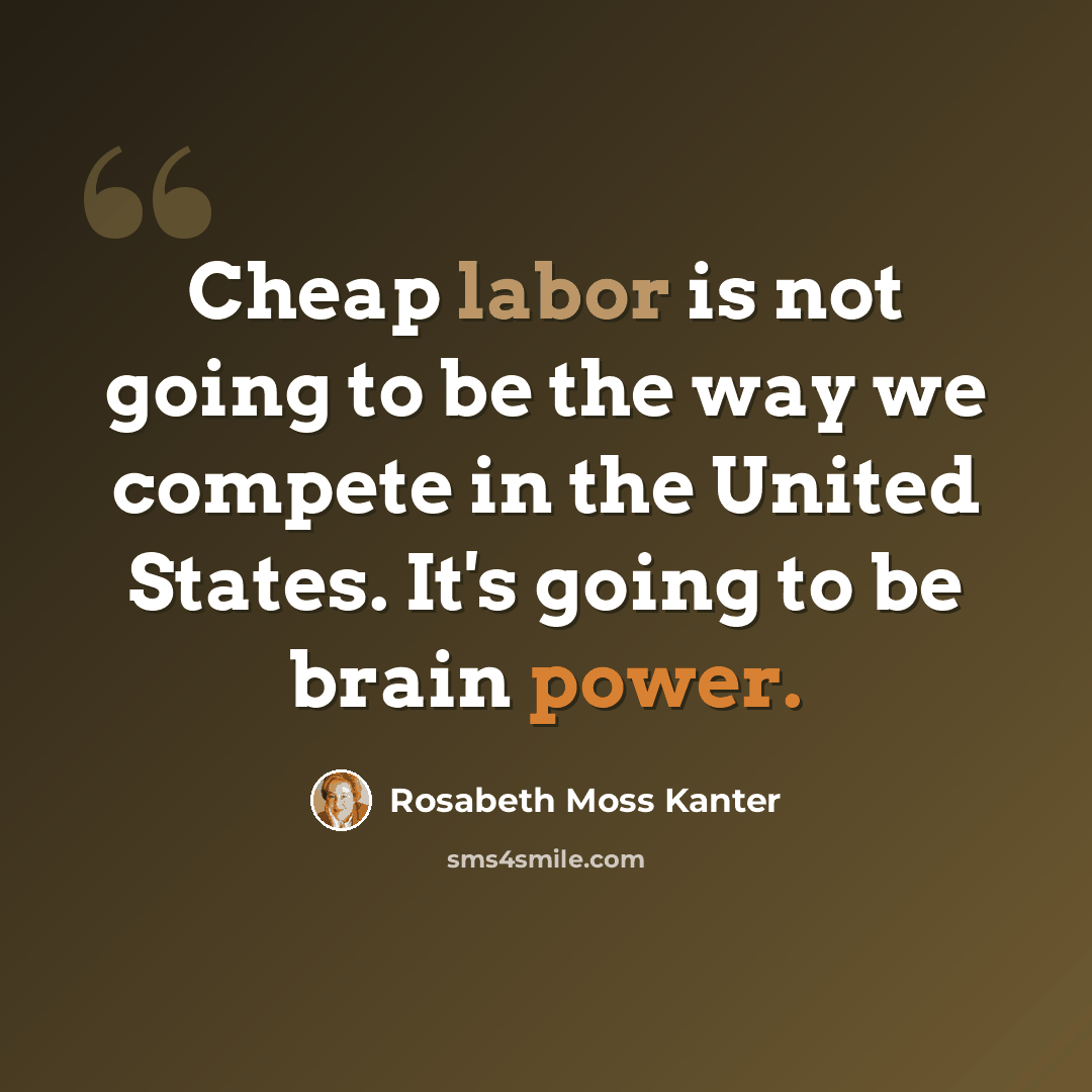 “Cheap labor is not going to be the way we compete in the United States. It's going to be brain power.” quote by Rosabeth Moss Kanter