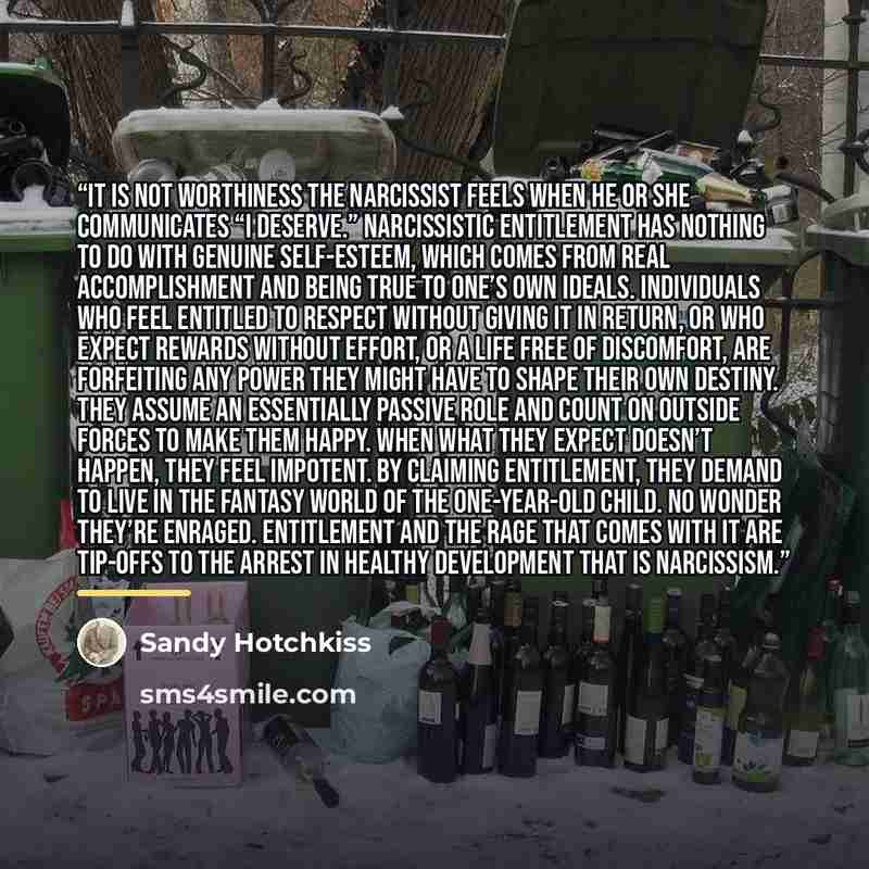 “It is not worthiness the Narcissist feels when he or she communicates “I deserve.” Narcissistic entitlement has nothing to do with genuine self-esteem, which comes from real accomplishment and being true to one’s own ideals. Individuals who feel entitled to respect without giving it in return, or…” quote by Sandy Hotchkiss