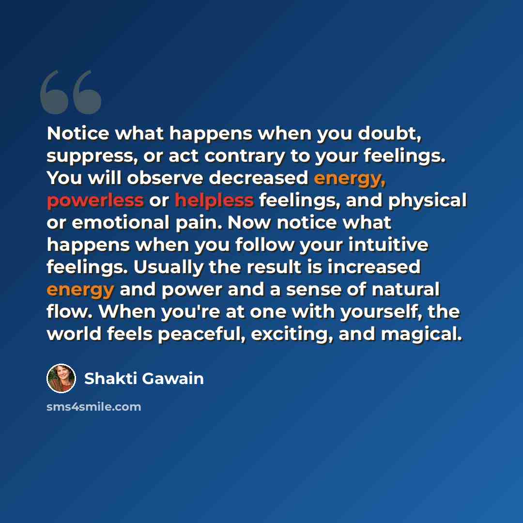 “Notice what happens when you doubt, suppress, or act contrary to your feelings. You will observe decreased energy, powerless or helpless feelings, and physical or emotional pain. Now notice what happens when you follow your intuitive feelings. Usually the result is increased energy and power and a…” quote by Shakti Gawain