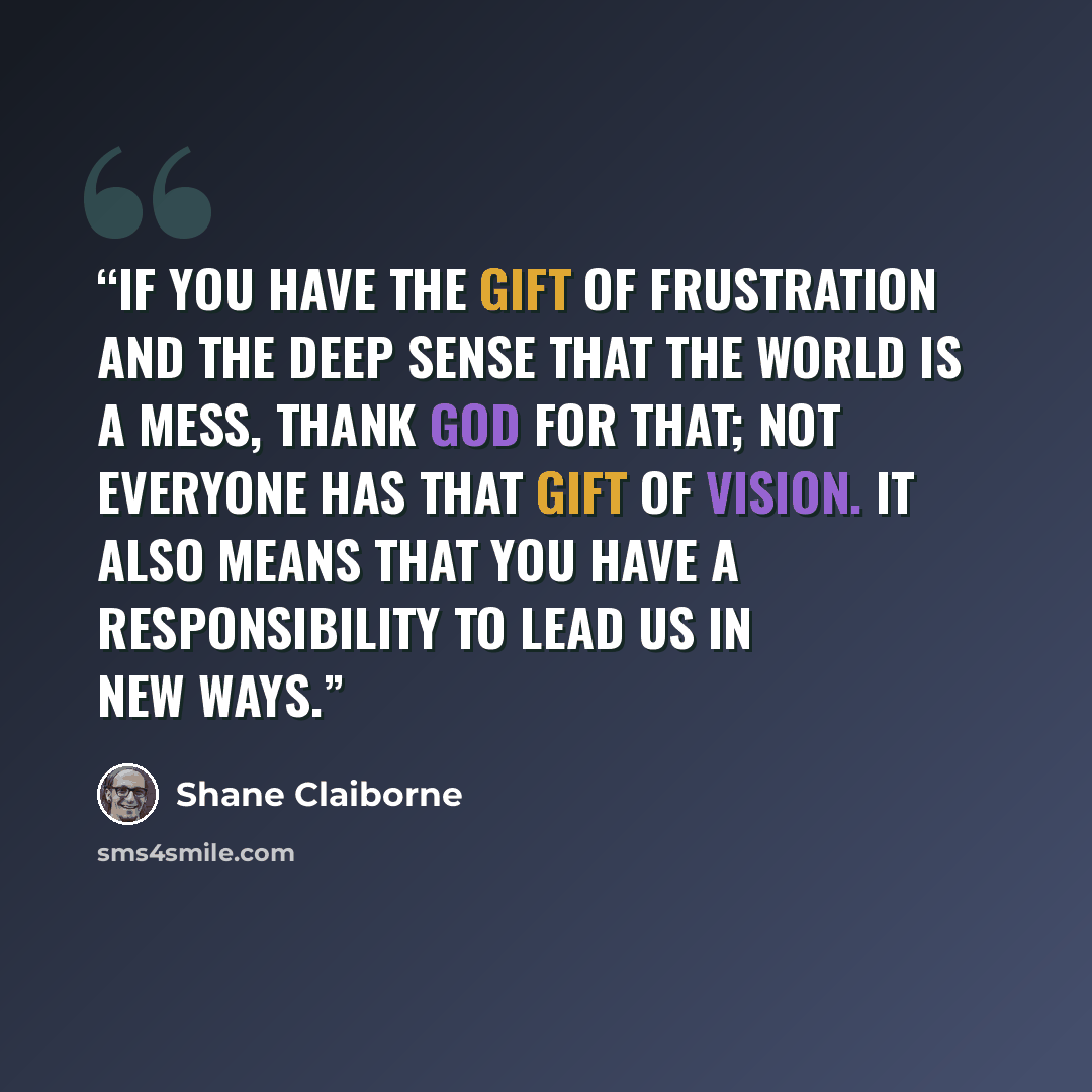 “If you have the gift of frustration and the deep sense that the world is a mess, thank God for that; not everyone has that gift of vision. It also means that you have a responsibility to lead us in new ways.” quote by Shane Claiborne