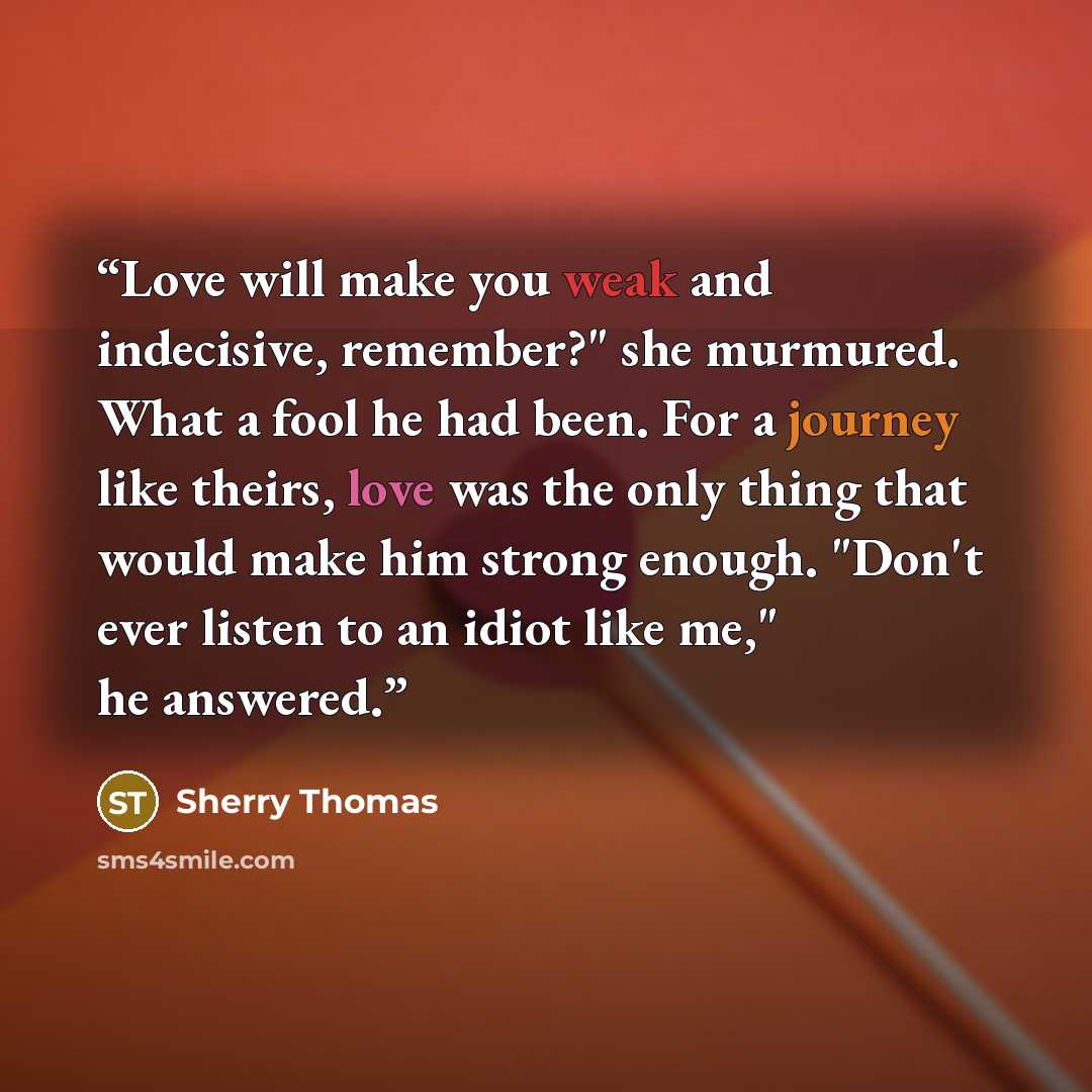 “Love will make you weak and indecisive, remember?" she murmured. What a fool he had been. For a journey like theirs, love was the only thing that would make him strong enough. "Don't ever listen to an idiot like me," he answered.” quote by Sherry Thomas