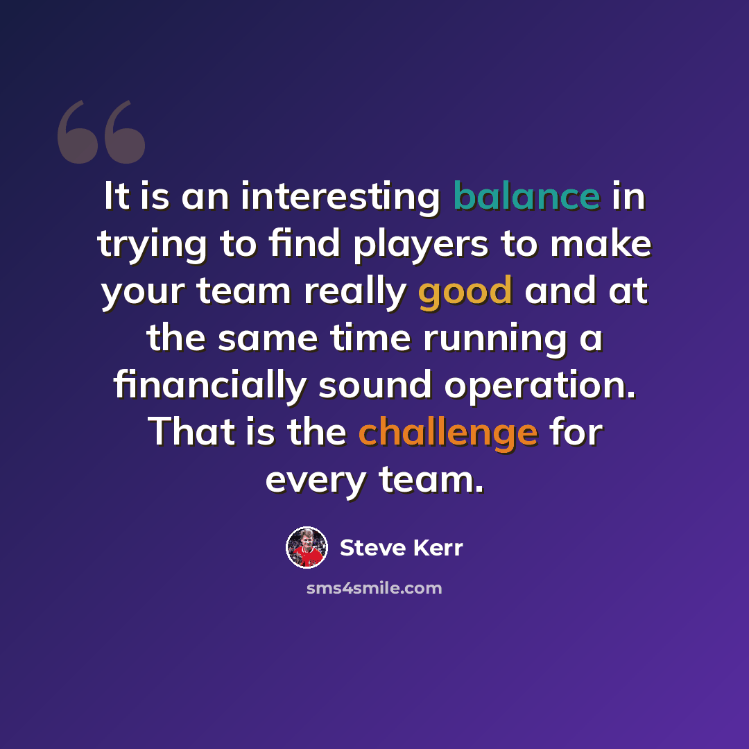 “It is an interesting balance in trying to find players to make your team really good and at the same time running a financially sound operation. That is the challenge for every team.” quote by Steve Kerr
