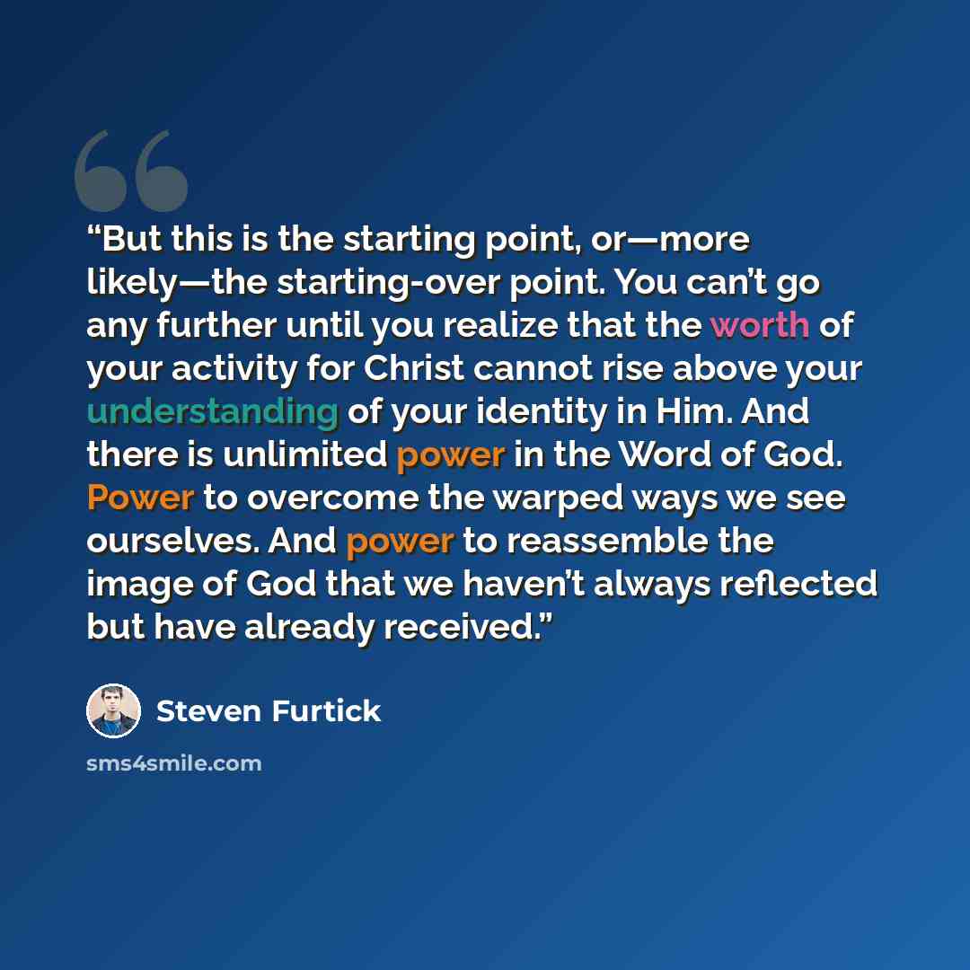 “But this is the starting point, or—more likely—the starting-over point. You can’t go any further until you realize that the worth of your activity for Christ cannot rise above your understanding of your identity in Him. And there is unlimited power in the Word of God. Power to overcome the warped…” quote by Steven Furtick