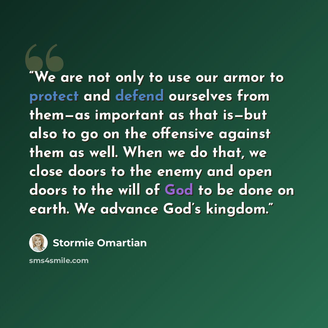 “We are not only to use our armor to protect and defend ourselves from them—as important as that is—but also to go on the offensive against them as well. When we do that, we close doors to the enemy and open doors to the will of God to be done on earth. We advance God’s kingdom.” quote by Stormie Omartian