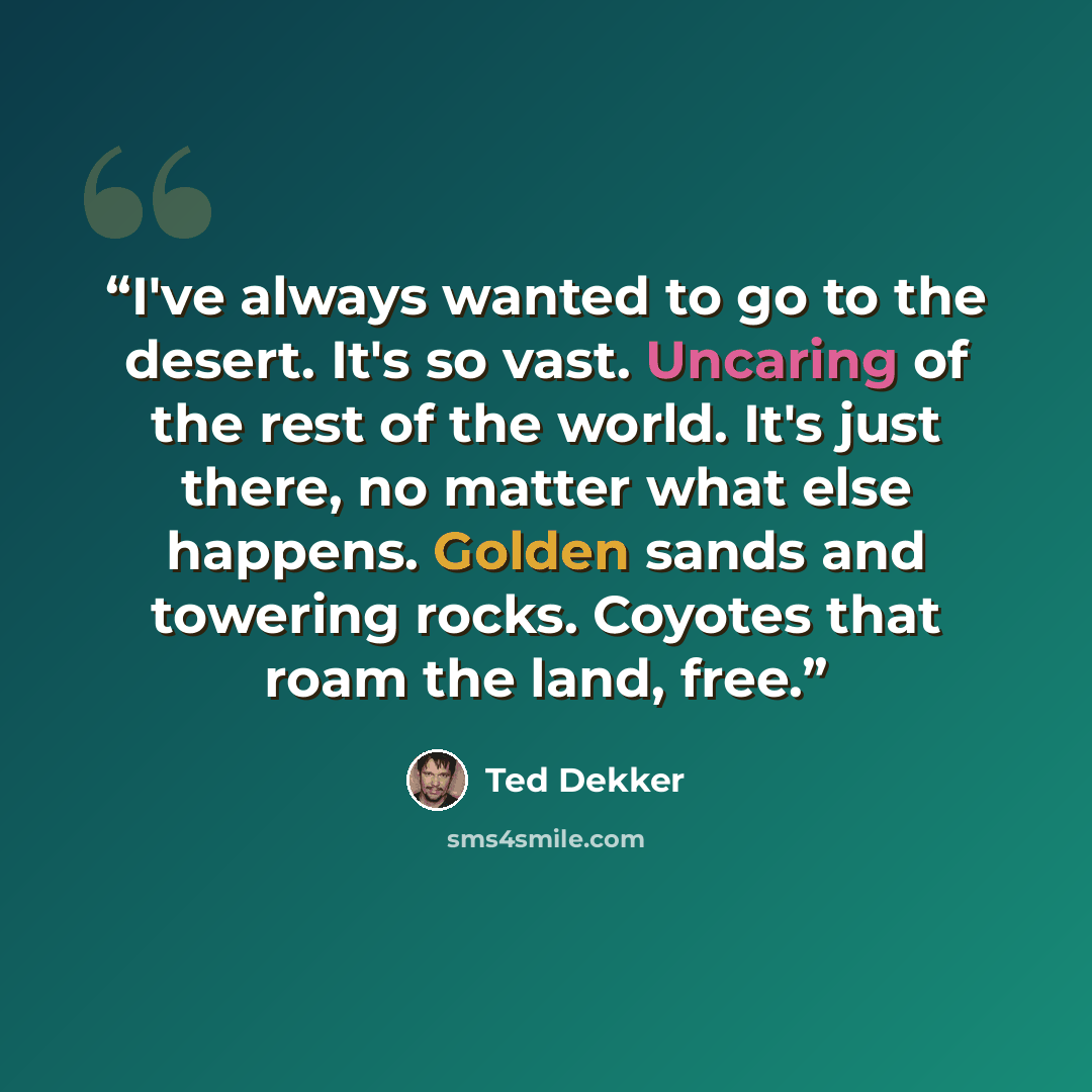 “I've always wanted to go to the desert. It's so vast. Uncaring of the rest of the world. It's just there, no matter what else happens. Golden sands and towering rocks. Coyotes that roam the land, free.” quote by Ted Dekker