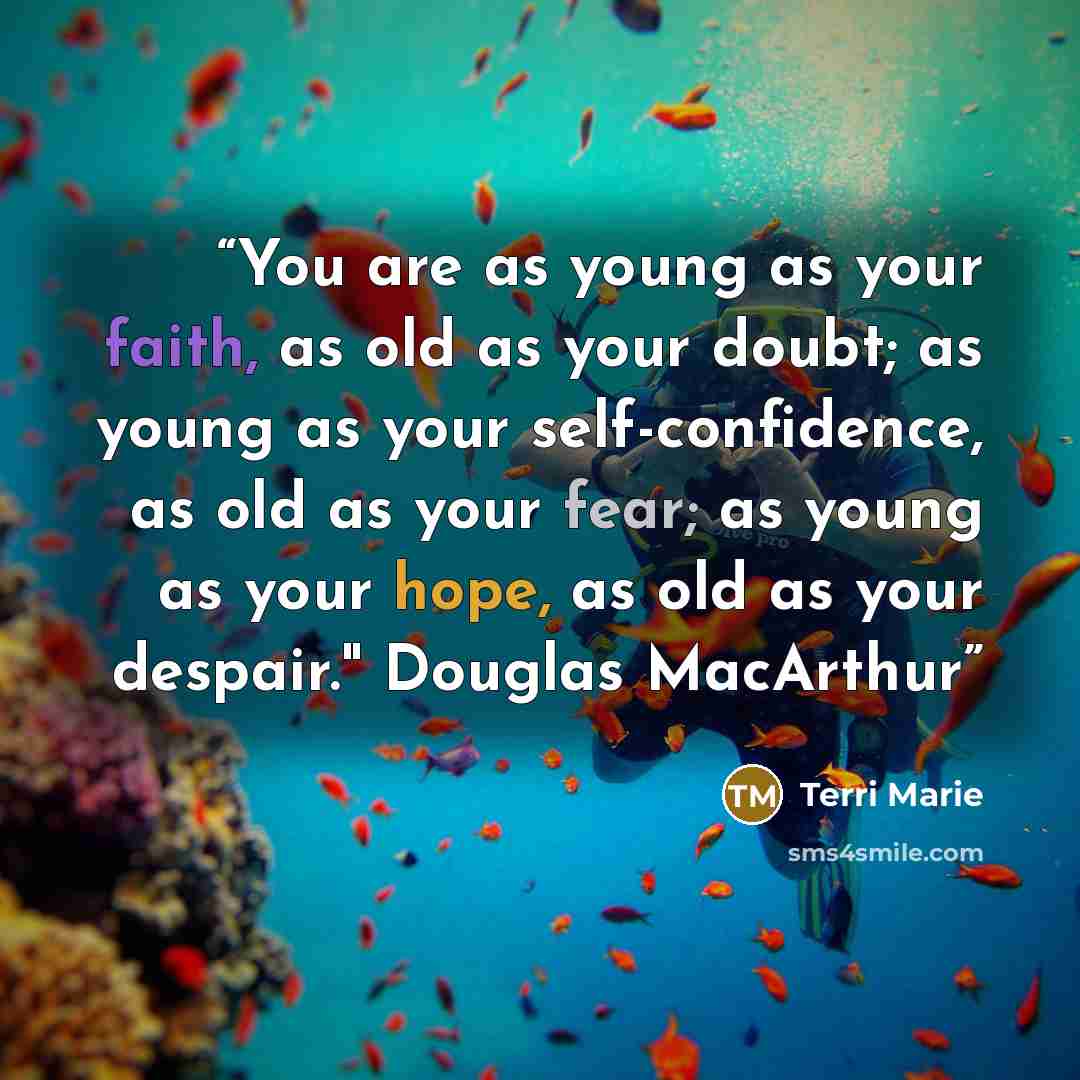 “You are as young as your faith, as old as your doubt; as young as your self-confidence, as old as your fear; as young as your hope, as old as your despair." Douglas MacArthur” quote by Terri Marie