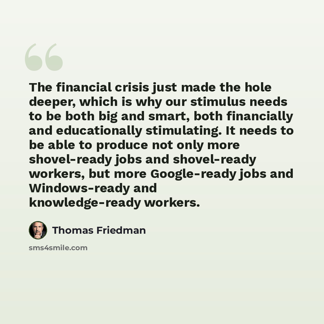 “The financial crisis just made the hole deeper, which is why our stimulus needs to be both big and smart, both financially and educationally stimulating. It needs to be able to produce not only more shovel-ready jobs and shovel-ready workers, but more Google-ready jobs and Windows-ready and…” quote by Thomas Friedman