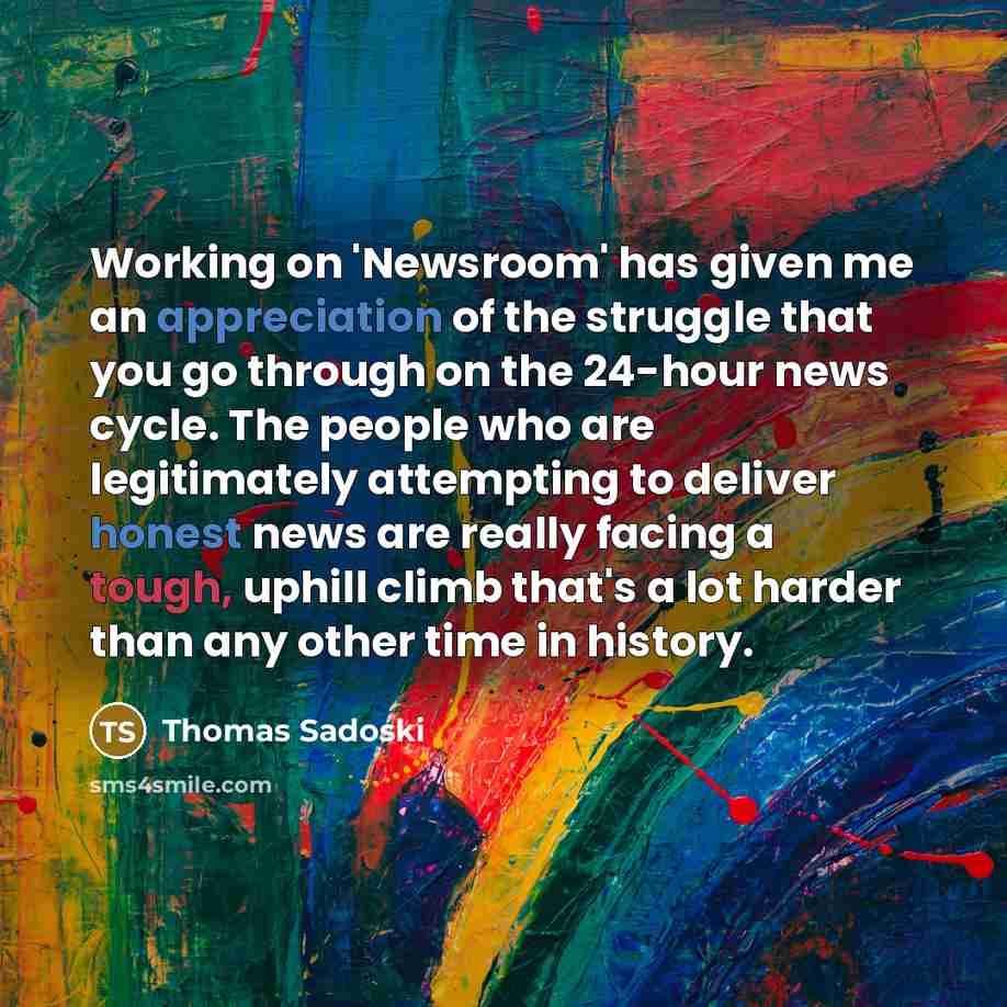 “Working on 'Newsroom' has given me an appreciation of the struggle that you go through on the 24-hour news cycle. The people who are legitimately attempting to deliver honest news are really facing a tough, uphill climb that's a lot harder than any other time in history.” quote by Thomas Sadoski