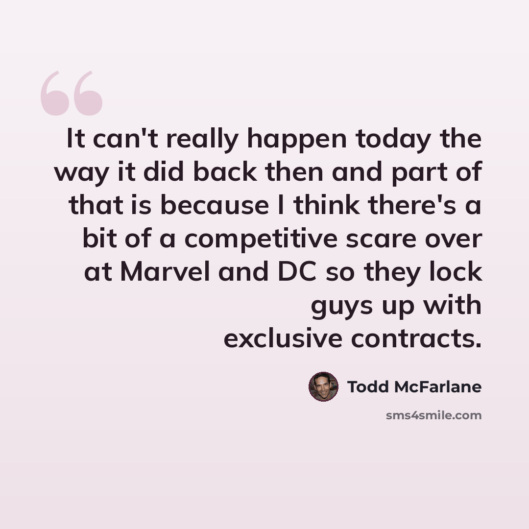 “It can't really happen today the way it did back then and part of that is because I think there's a bit of a competitive scare over at Marvel and DC so they lock guys up with exclusive contracts.” quote by Todd McFarlane
