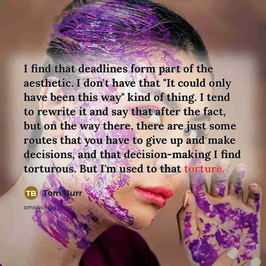 “I find that deadlines form part of the aesthetic. I don't have that "It could only have been this way" kind of thing. I tend to rewrite it and say that after the fact, but on the way there, there are just some routes that you have to give up and make decisions, and that decision-making I find…” quote by Tom Burr