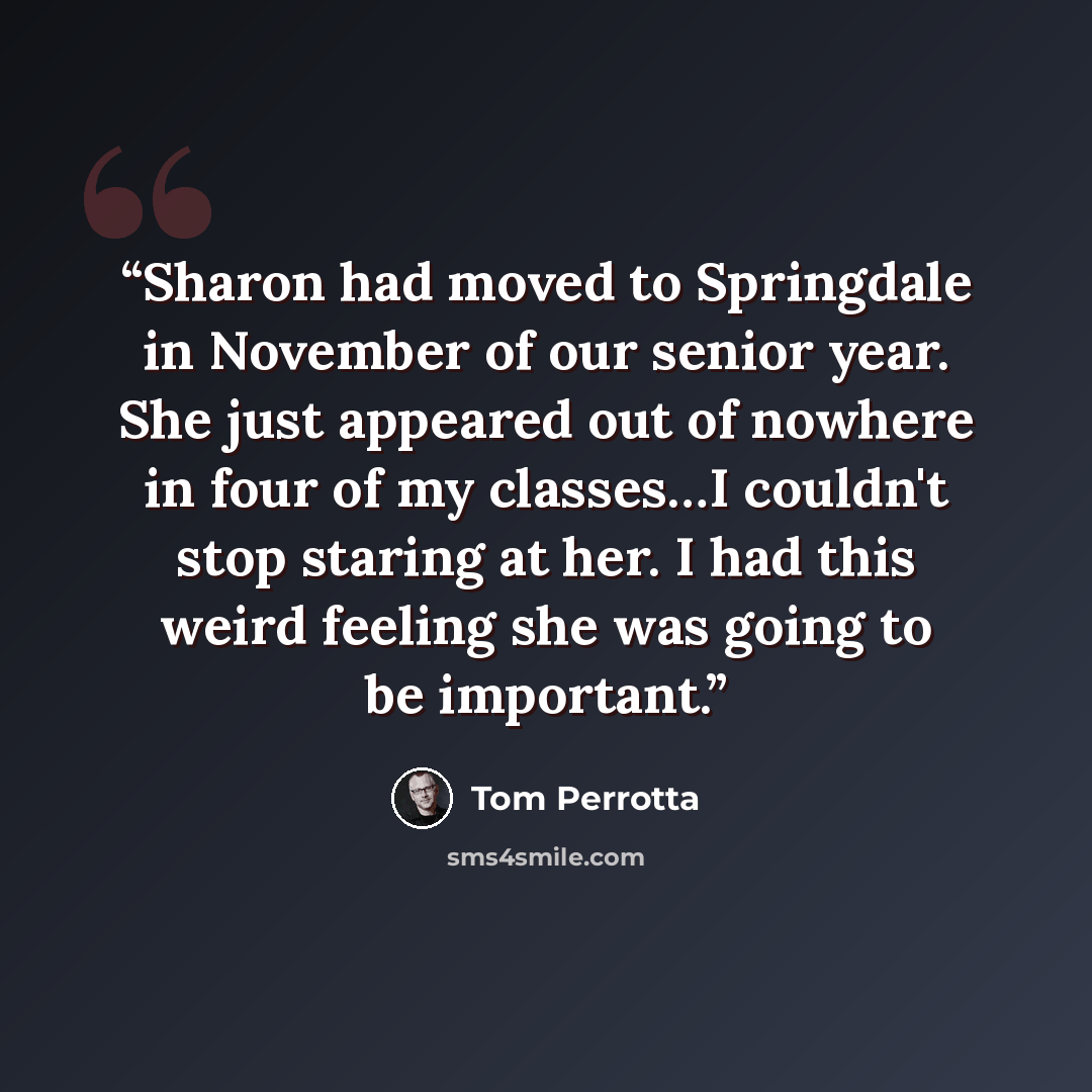 “Sharon had moved to Springdale in November of our senior year. She just appeared out of nowhere in four of my classes…I couldn't stop staring at her. I had this weird feeling she was going to be important.” quote by Tom Perrotta