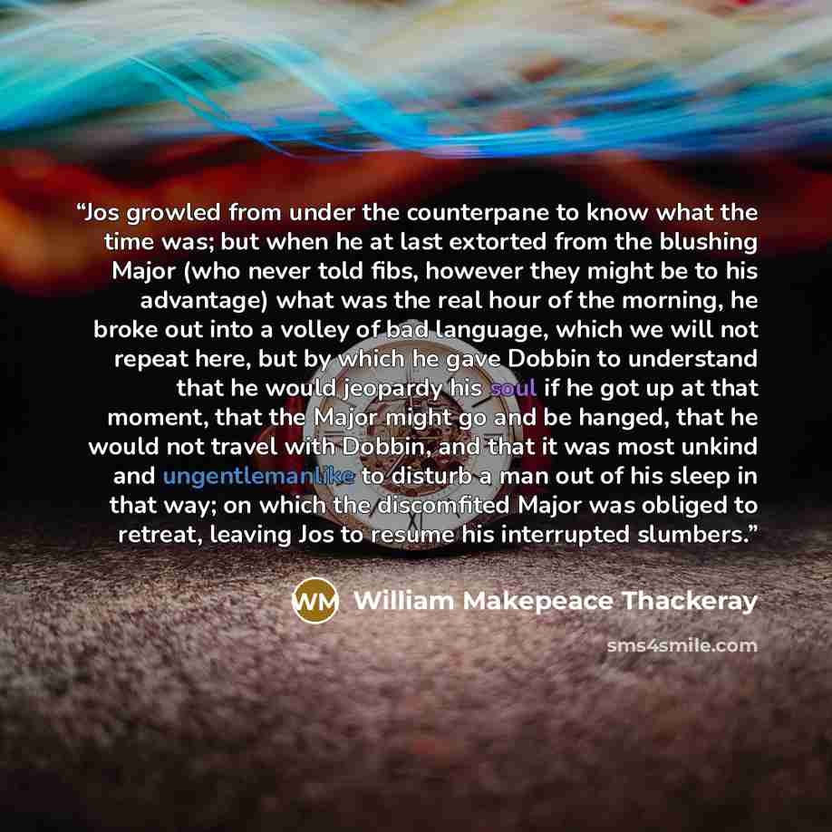“Jos growled from under the counterpane to know what the time was; but when he at last extorted from the blushing Major (who never told fibs, however they might be to his advantage) what was the real hour of the morning, he broke out into a volley of bad language, which we will not repeat here, but…” quote by William Makepeace Thackeray