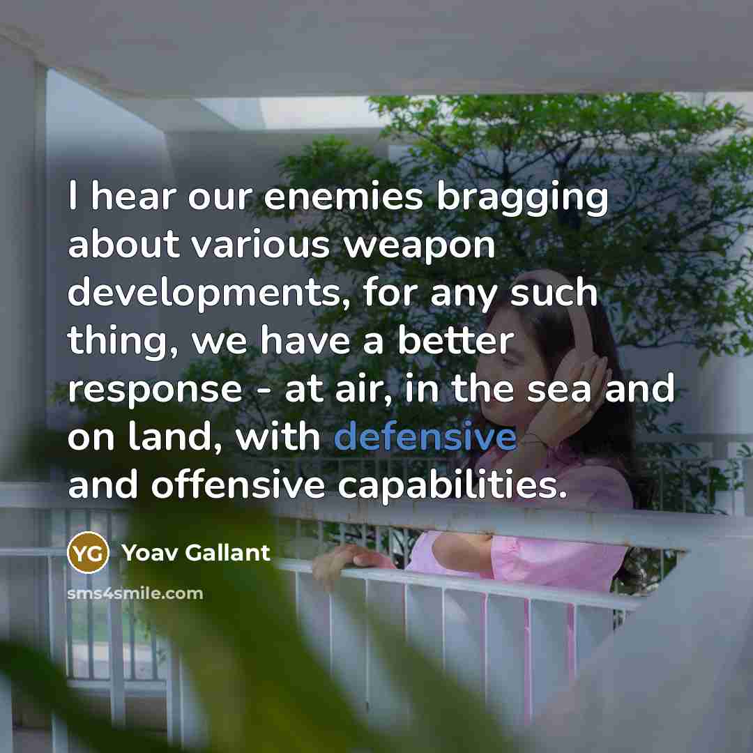“I hear our enemies bragging about various weapon developments, for any such thing, we have a better response - at air, in the sea and on land, with defensive and offensive capabilities.” quote by Yoav Gallant