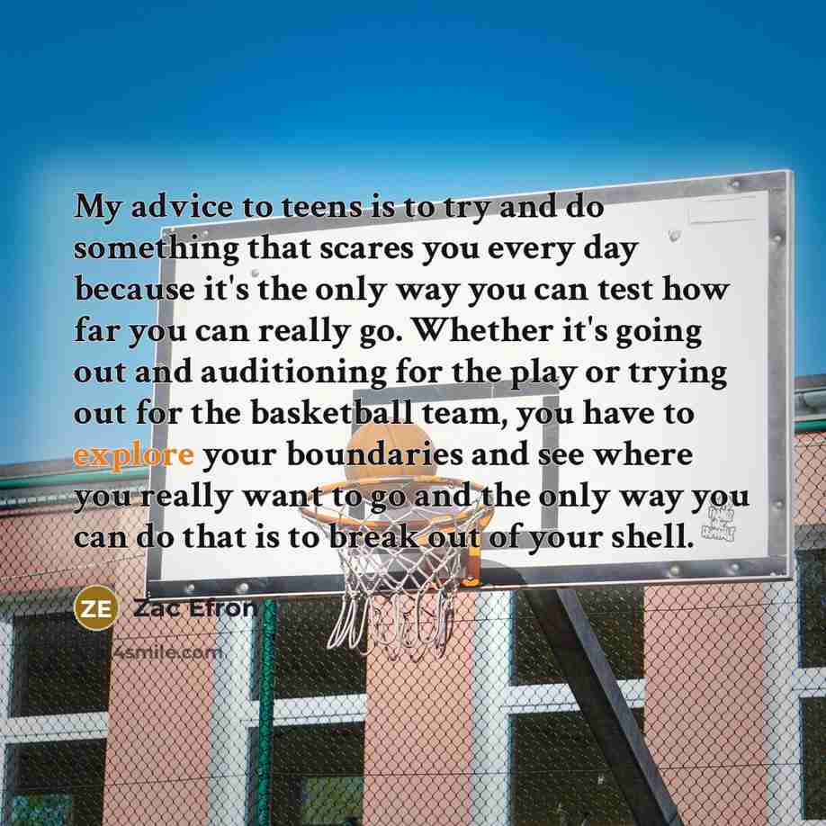 “My advice to teens is to try and do something that scares you every day because it's the only way you can test how far you can really go. Whether it's going out and auditioning for the play or trying out for the basketball team, you have to explore your boundaries and see where you really want to…” quote by Zac Efron
