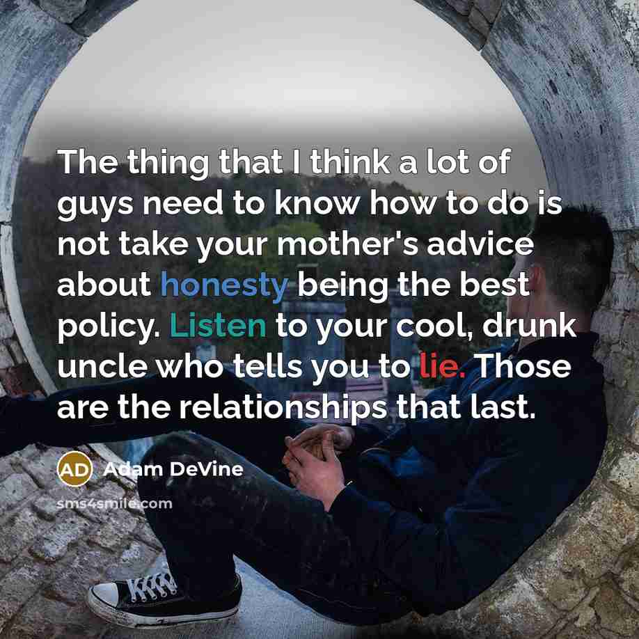 “The thing that I think a lot of guys need to know how to do is not take your mother's advice about honesty being the best policy. Listen to your cool, drunk uncle who tells you to lie. Those are the relationships that last.” quote by Adam DeVine