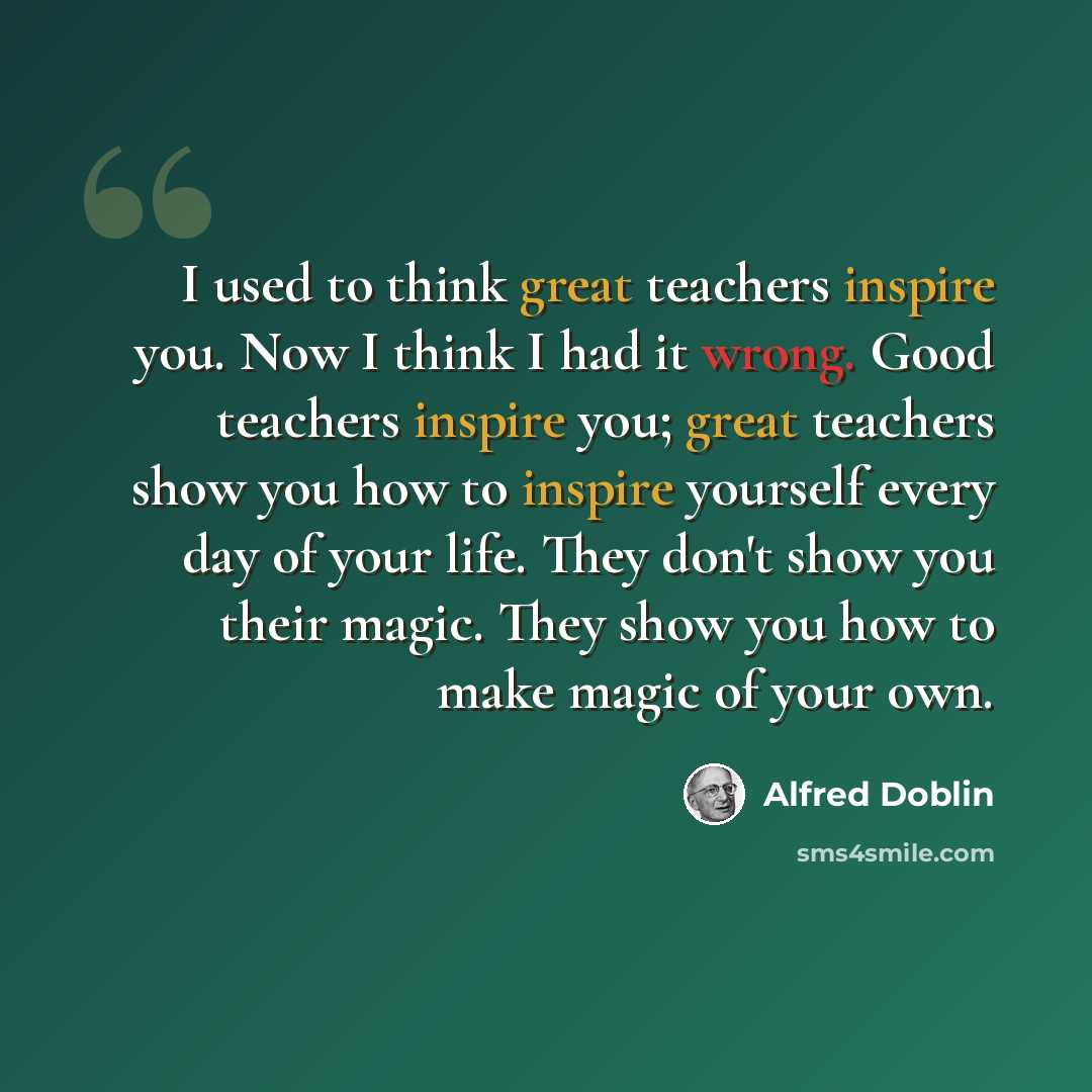 “I used to think great teachers inspire you. Now I think I had it wrong. Good teachers inspire you; great teachers show you how to inspire yourself every day of your life. They don't show you their magic. They show you how to make magic of your own.” quote by Alfred Doblin