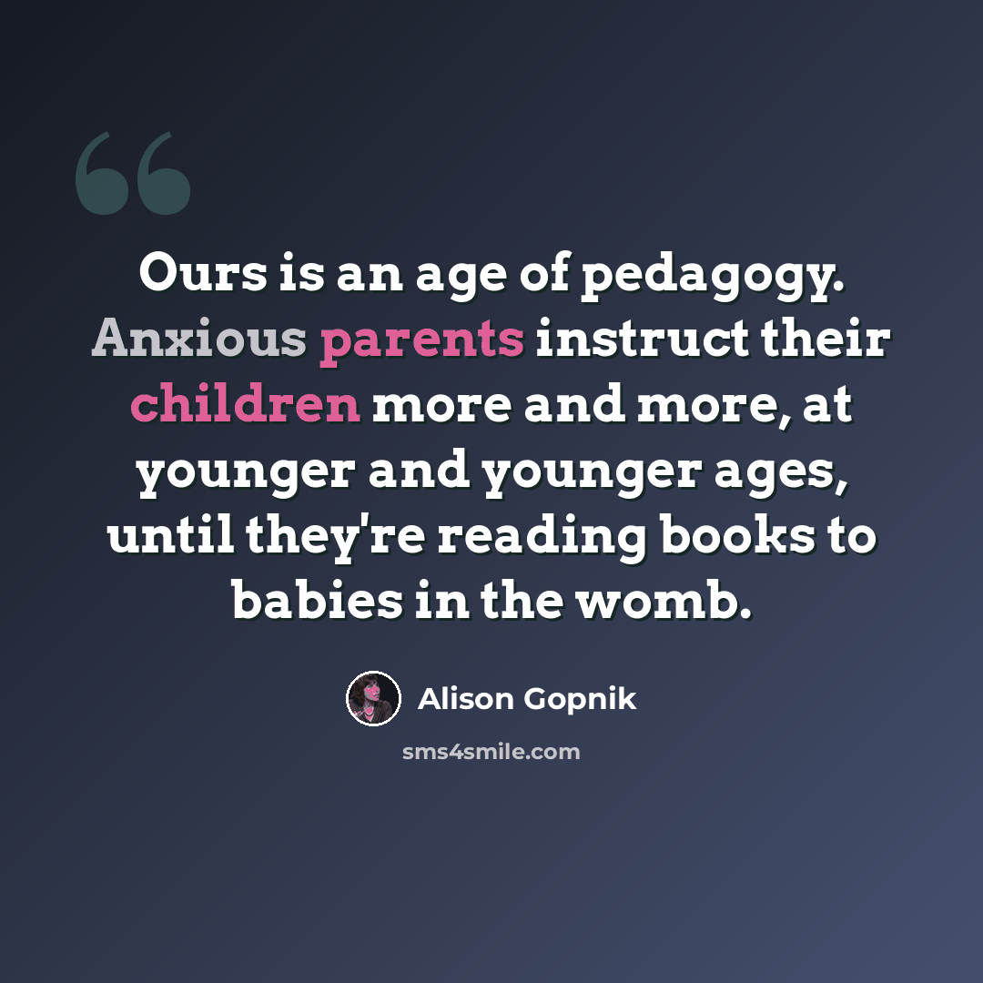 “Ours is an age of pedagogy. Anxious parents instruct their children more and more, at younger and younger ages, until they're reading books to babies in the womb.” quote by Alison Gopnik