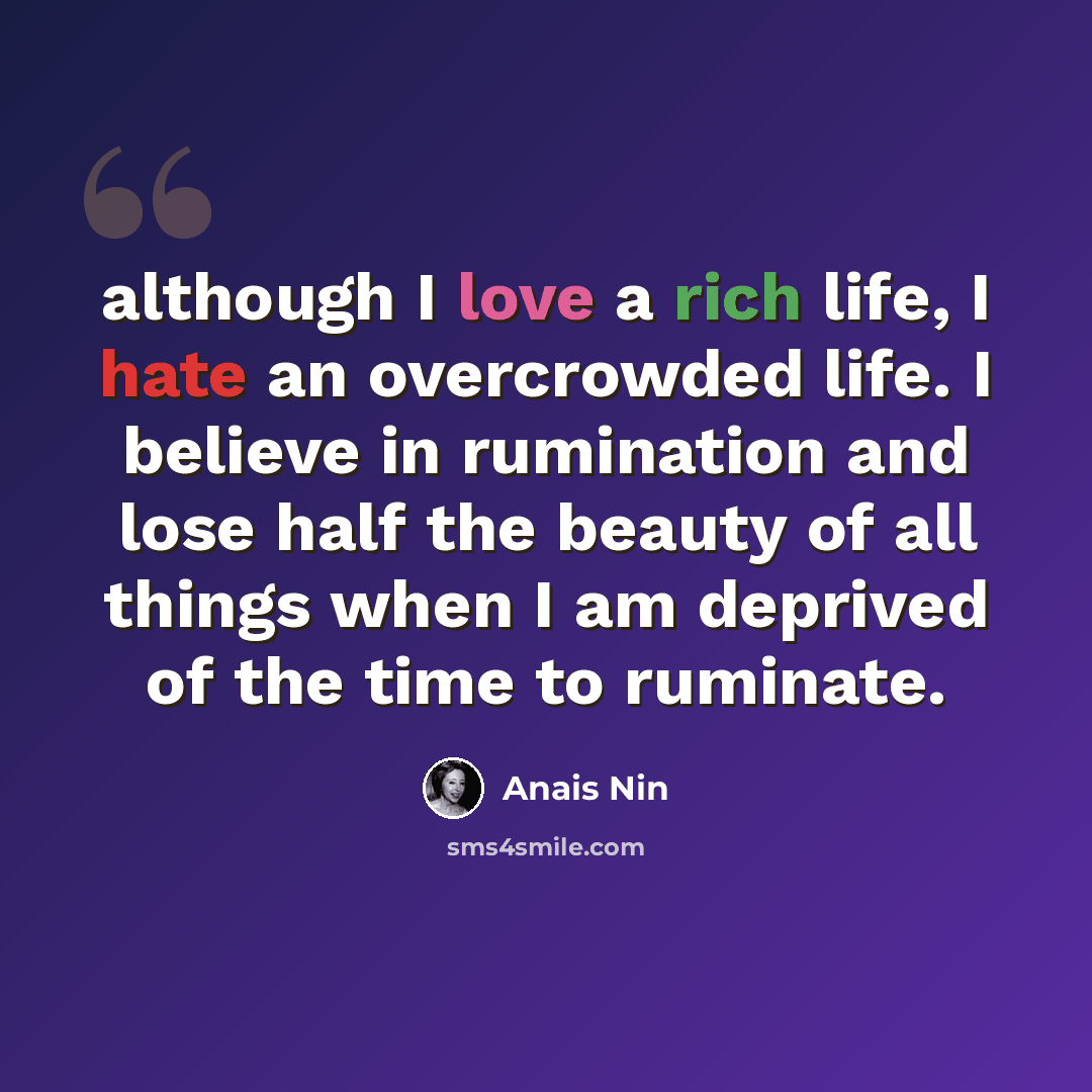 “although I love a rich life, I hate an overcrowded life. I believe in rumination and lose half the beauty of all things when I am deprived of the time to ruminate.” quote by Anais Nin