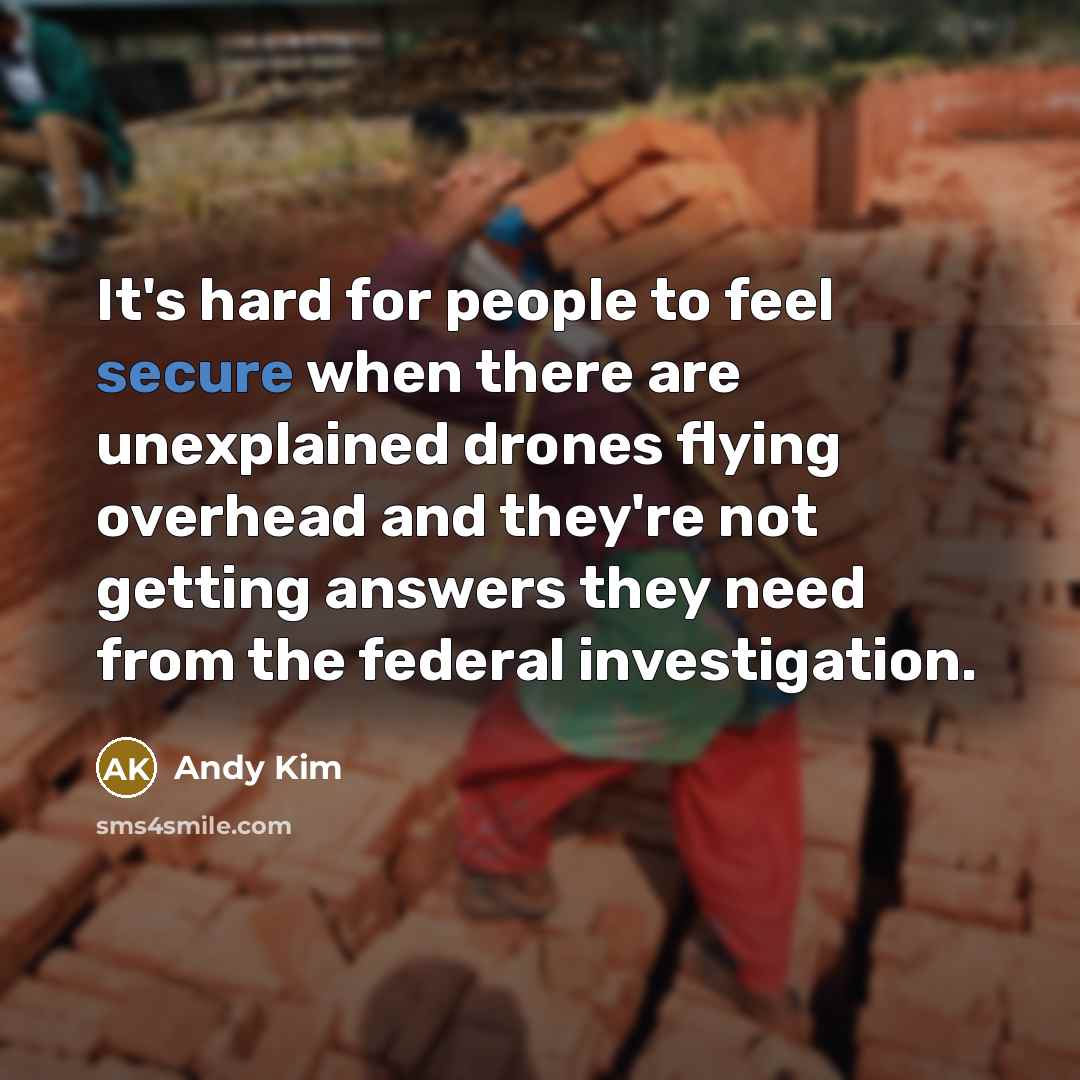 “It's hard for people to feel secure when there are unexplained drones flying overhead and they're not getting answers they need from the federal investigation.” quote by Andy Kim
