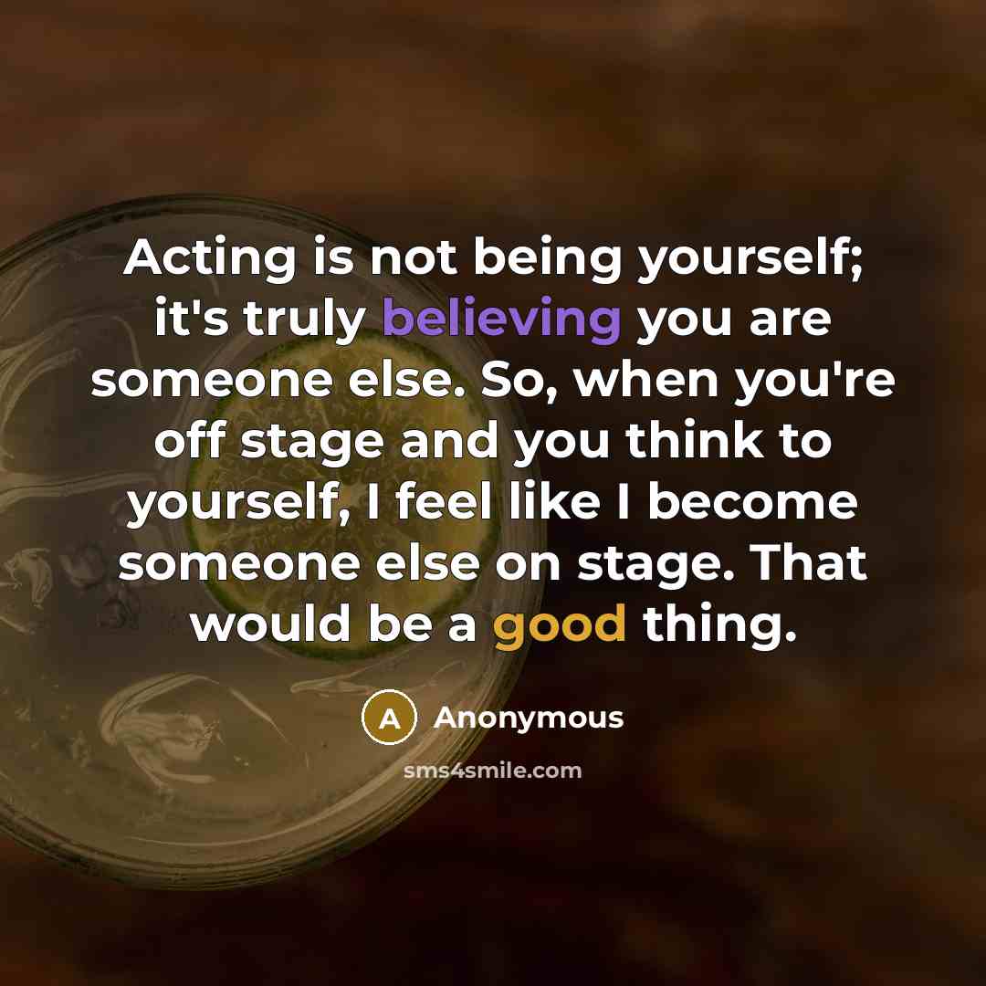 “Acting is not being yourself; it's truly believing you are someone else. So, when you're off stage and you think to yourself, I feel like I become someone else on stage. That would be a good thing.” quote by Anonymous