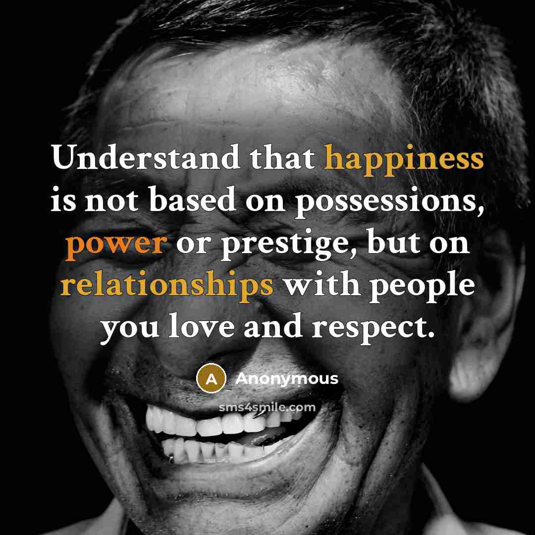 “Understand that happiness is not based on possessions, power or prestige, but on relationships with people you love and respect.” quote by Anonymous