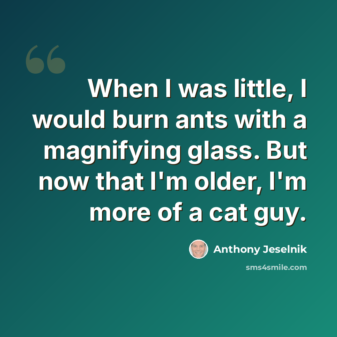“When I was little, I would burn ants with a magnifying glass. But now that I'm older, I'm more of a cat guy.” quote by Anthony Jeselnik