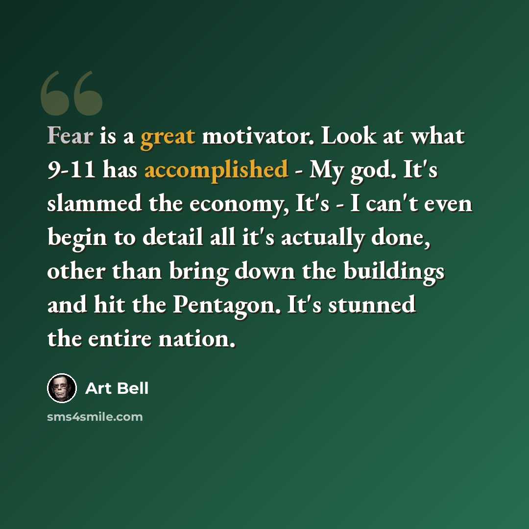 “Fear is a great motivator. Look at what 9-11 has accomplished - My god. It's slammed the economy, It's - I can't even begin to detail all it's actually done, other than bring down the buildings and hit the Pentagon. It's stunned the entire nation.” quote by Art Bell