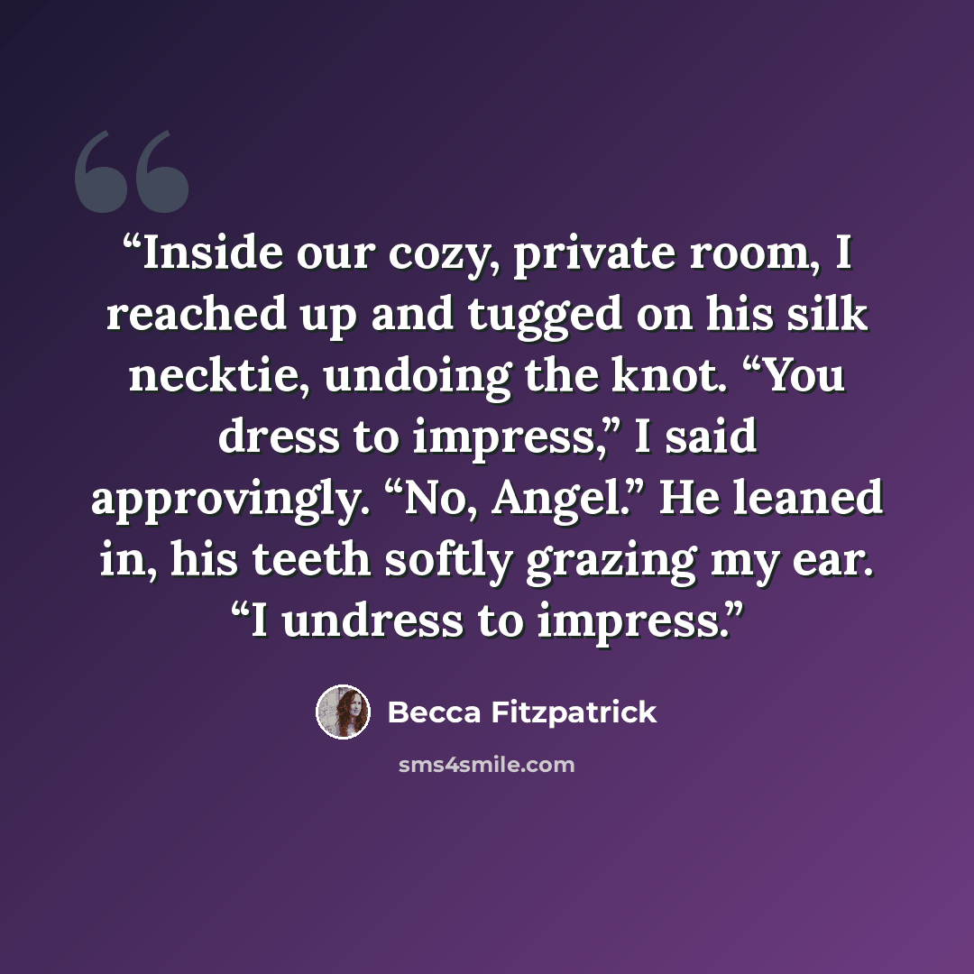 “Inside our cozy, private room, I reached up and tugged on his silk necktie, undoing the knot. “You dress to impress,” I said approvingly. “No, Angel.” He leaned in, his teeth softly grazing my ear. “I undress to impress.” quote by Becca Fitzpatrick