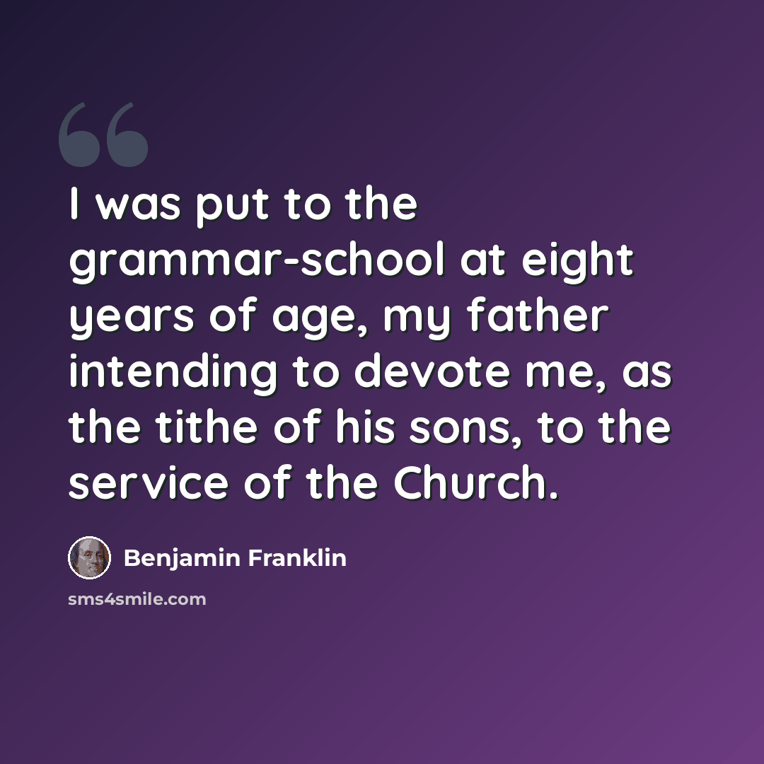 “I was put to the grammar-school at eight years of age, my father intending to devote me, as the tithe of his sons, to the service of the Church.” quote by Benjamin Franklin