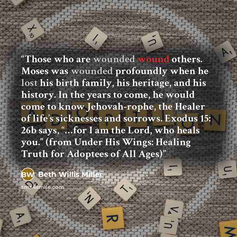 “Those who are wounded wound others. Moses was wounded profoundly when he lost his birth family, his heritage, and his history. In the years to come, he would come to know Jehovah-rophe, the Healer of life’s sicknesses and sorrows. Exodus 15: 26b says, “…for I am the Lord, who heals you.” (from…” quote by Beth Willis Miller