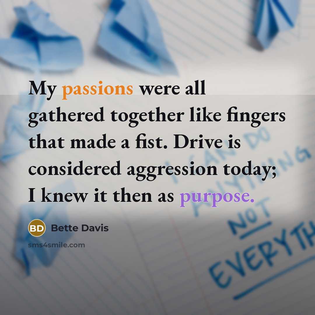 “My passions were all gathered together like fingers that made a fist. Drive is considered aggression today; I knew it then as purpose.” quote by Bette Davis