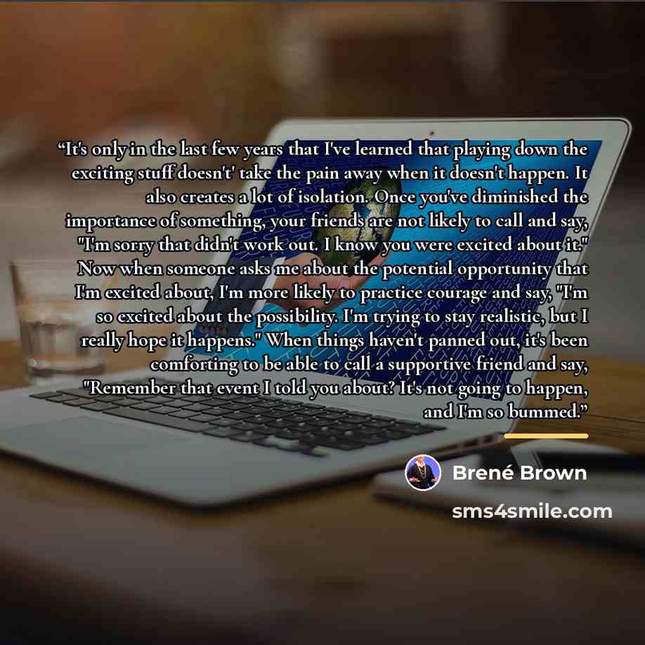 “It's only in the last few years that I've learned that playing down the exciting stuff doesn't' take the pain away when it doesn't happen. It also creates a lot of isolation. Once you've diminished the importance of something, your friends are not likely to call and say, "I'm sorry that didn't…” quote by Brené Brown