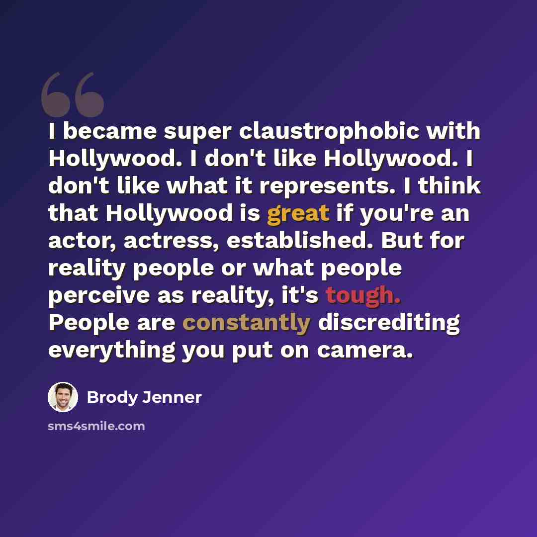 “I became super claustrophobic with Hollywood. I don't like Hollywood. I don't like what it represents. I think that Hollywood is great if you're an actor, actress, established. But for reality people or what people perceive as reality, it's tough. People are constantly discrediting everything you…” quote by Brody Jenner