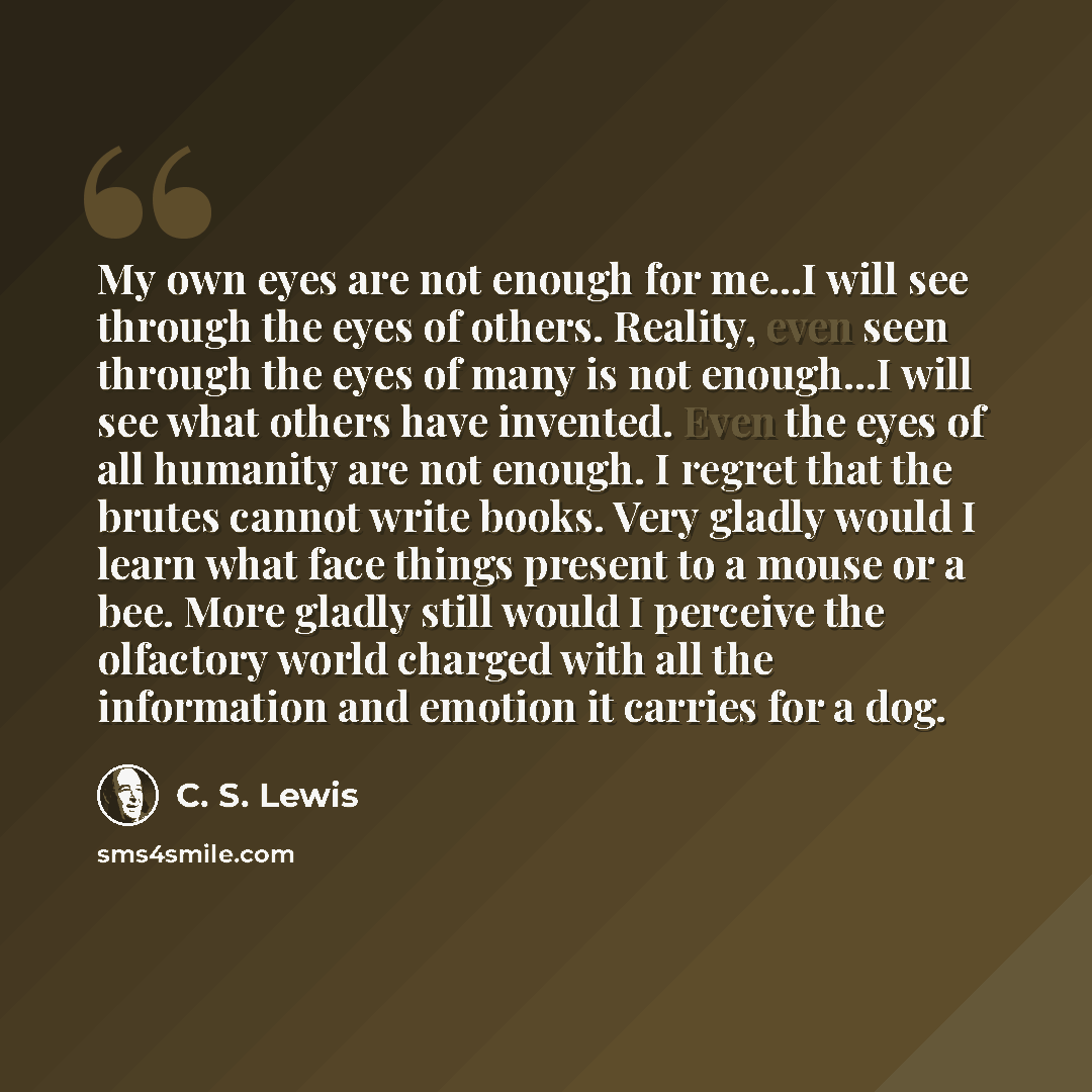 “My own eyes are not enough for me...I will see through the eyes of others. Reality, even seen through the eyes of many is not enough...I will see what others have invented. Even the eyes of all humanity are not enough. I regret that the brutes cannot write books. Very gladly would I learn what…” quote by C. S. Lewis