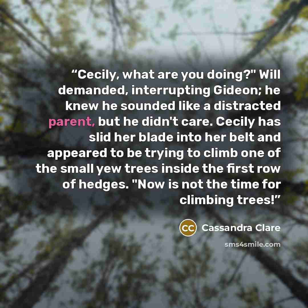 “Cecily, what are you doing?" Will demanded, interrupting Gideon; he knew he sounded like a distracted parent, but he didn't care. Cecily has slid her blade into her belt and appeared to be trying to climb one of the small yew trees inside the first row of hedges. "Now is not the time for climbing…” quote by Cassandra Clare