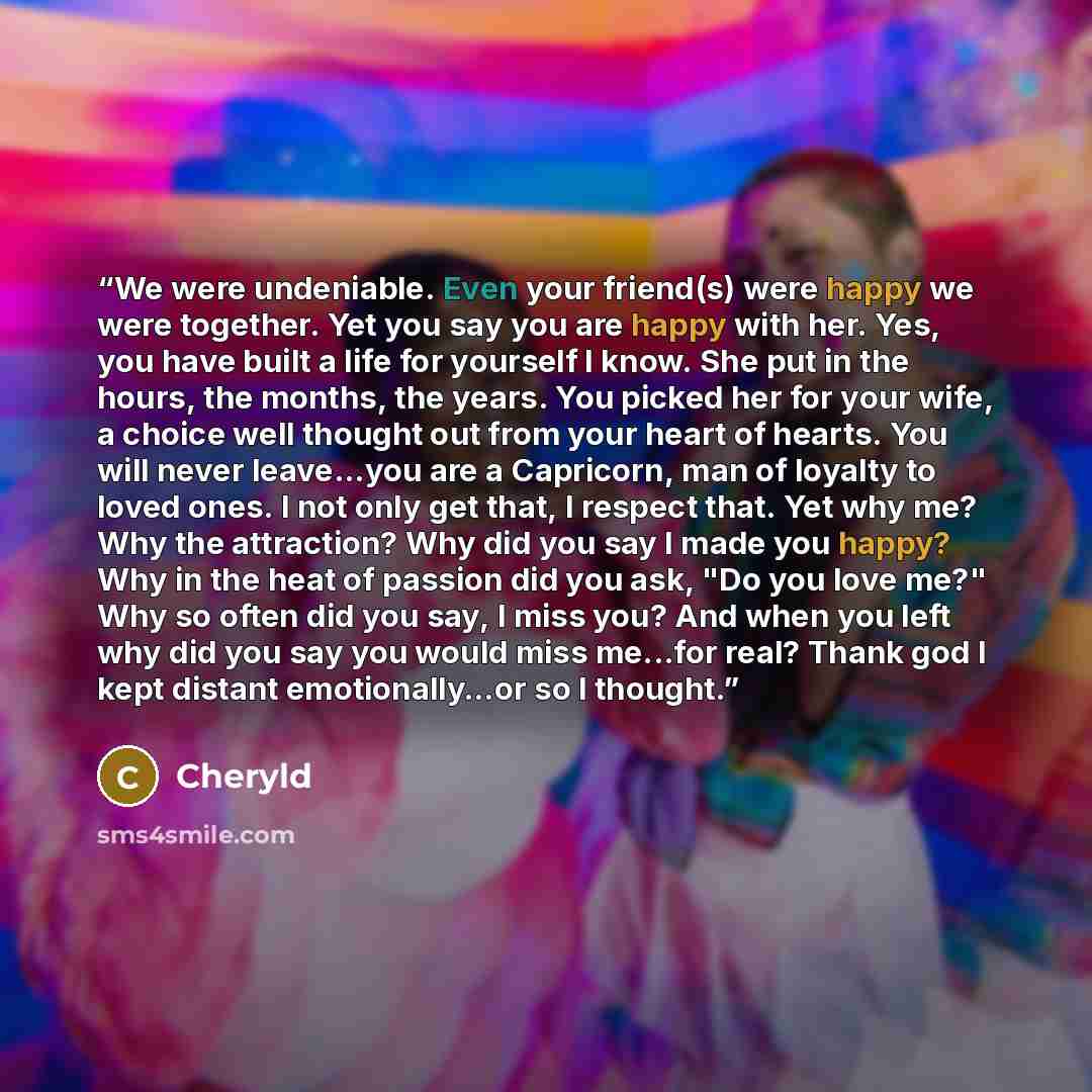 “We were undeniable. Even your friend(s) were happy we were together. Yet you say you are happy with her. Yes, you have built a life for yourself I know. She put in the hours, the months, the years. You picked her for your wife, a choice well thought out from your heart of hearts. You will never…” quote by Cheryld