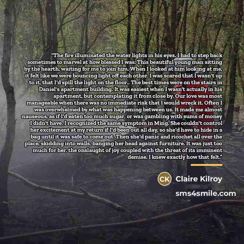 “The fire illuminated the water lights in his eyes. I had to step back sometimes to marvel at how blessed I was. This beautiful young man sitting by the hearth, waiting for me to join him. When I looked at him looking at me, it felt like we were bouncing light off each other. I was scared that I…” quote by Claire Kilroy