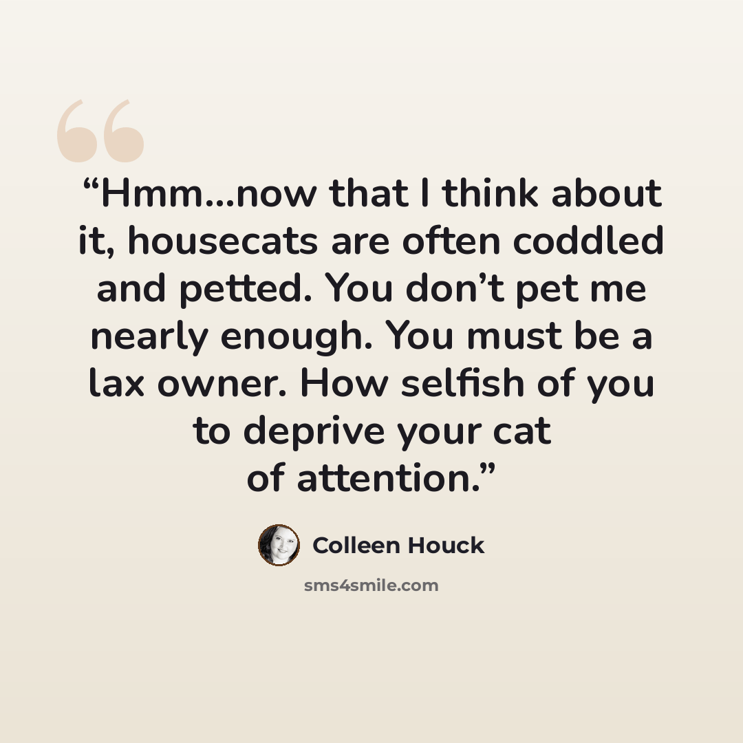 “Hmm…now that I think about it, housecats are often coddled and petted. You don’t pet me nearly enough. You must be a lax owner. How selfish of you to deprive your cat of attention.” quote by Colleen Houck