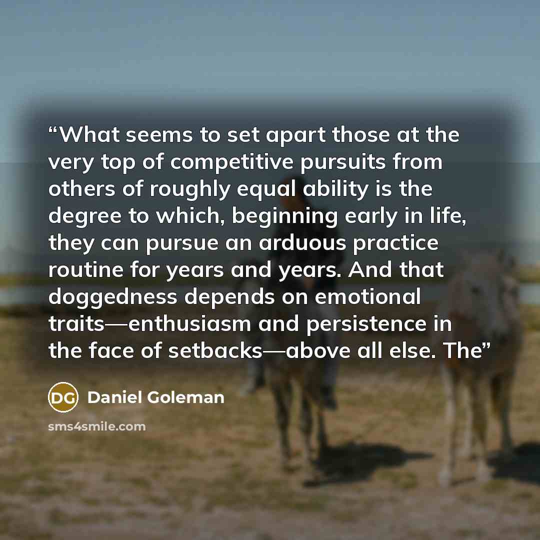 “What seems to set apart those at the very top of competitive pursuits from others of roughly equal ability is the degree to which, beginning early in life, they can pursue an arduous practice routine for years and years. And that doggedness depends on emotional traits—enthusiasm and persistence in…” quote by Daniel Goleman