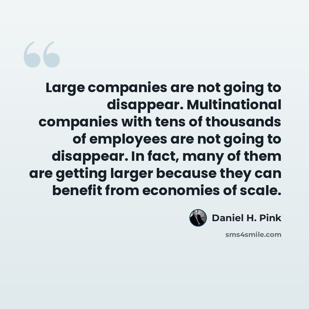 “Large companies are not going to disappear. Multinational companies with tens of thousands of employees are not going to disappear. In fact, many of them are getting larger because they can benefit from economies of scale.” quote by Daniel H. Pink
