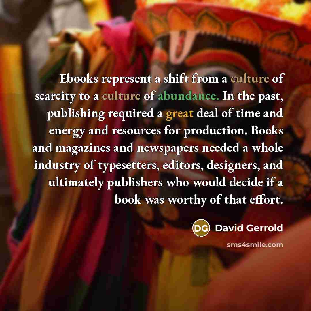 “Ebooks represent a shift from a culture of scarcity to a culture of abundance. In the past, publishing required a great deal of time and energy and resources for production. Books and magazines and newspapers needed a whole industry of typesetters, editors, designers, and ultimately publishers who…” quote by David Gerrold