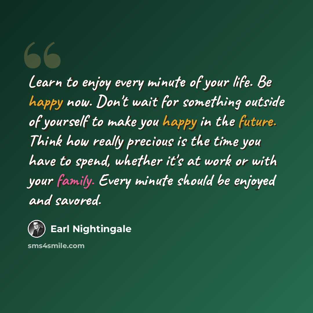 “Learn to enjoy every minute of your life. Be happy now. Don't wait for something outside of yourself to make you happy in the future. Think how really precious is the time you have to spend, whether it's at work or with your family. Every minute should be enjoyed and savored.” quote by Earl Nightingale