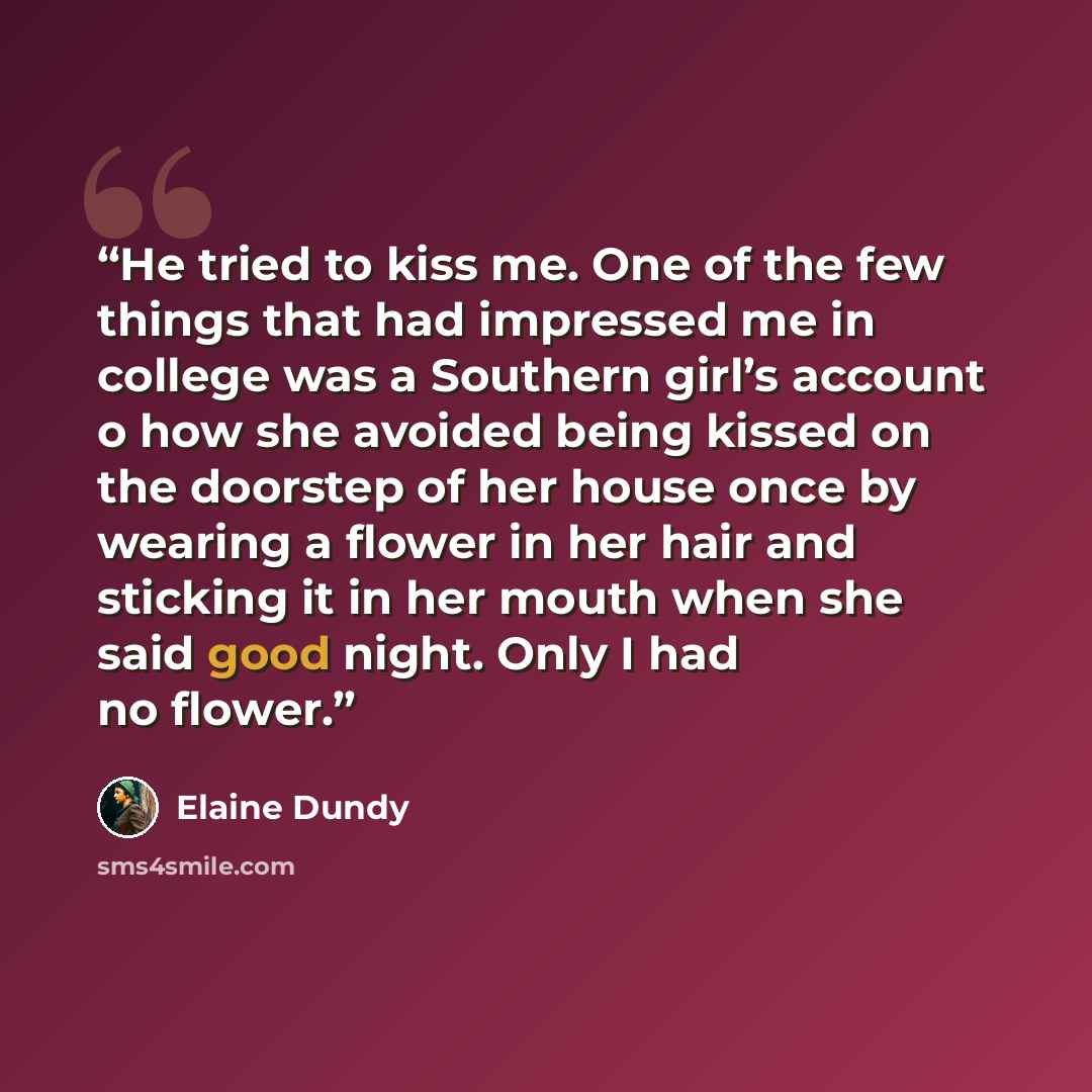 “He tried to kiss me. One of the few things that had impressed me in college was a Southern girl’s account o how she avoided being kissed on the doorstep of her house once by wearing a flower in her hair and sticking it in her mouth when she said good night. Only I had no flower.” quote by Elaine Dundy