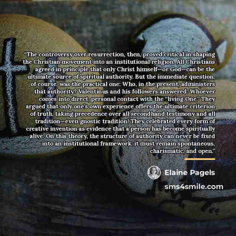 “The controversy over resurrection, then, proved critical in shaping the Christian movement into an institutional religion. All Christians agreed in principle that only Christ himself—or God—can be the ultimate source of spiritual authority. But the immediate question, of course, was the practical…” quote by Elaine Pagels