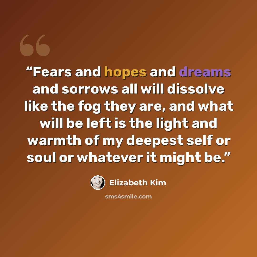 “Fears and hopes and dreams and sorrows all will dissolve like the fog they are, and what will be left is the light and warmth of my deepest self or soul or whatever it might be.” quote by Elizabeth Kim