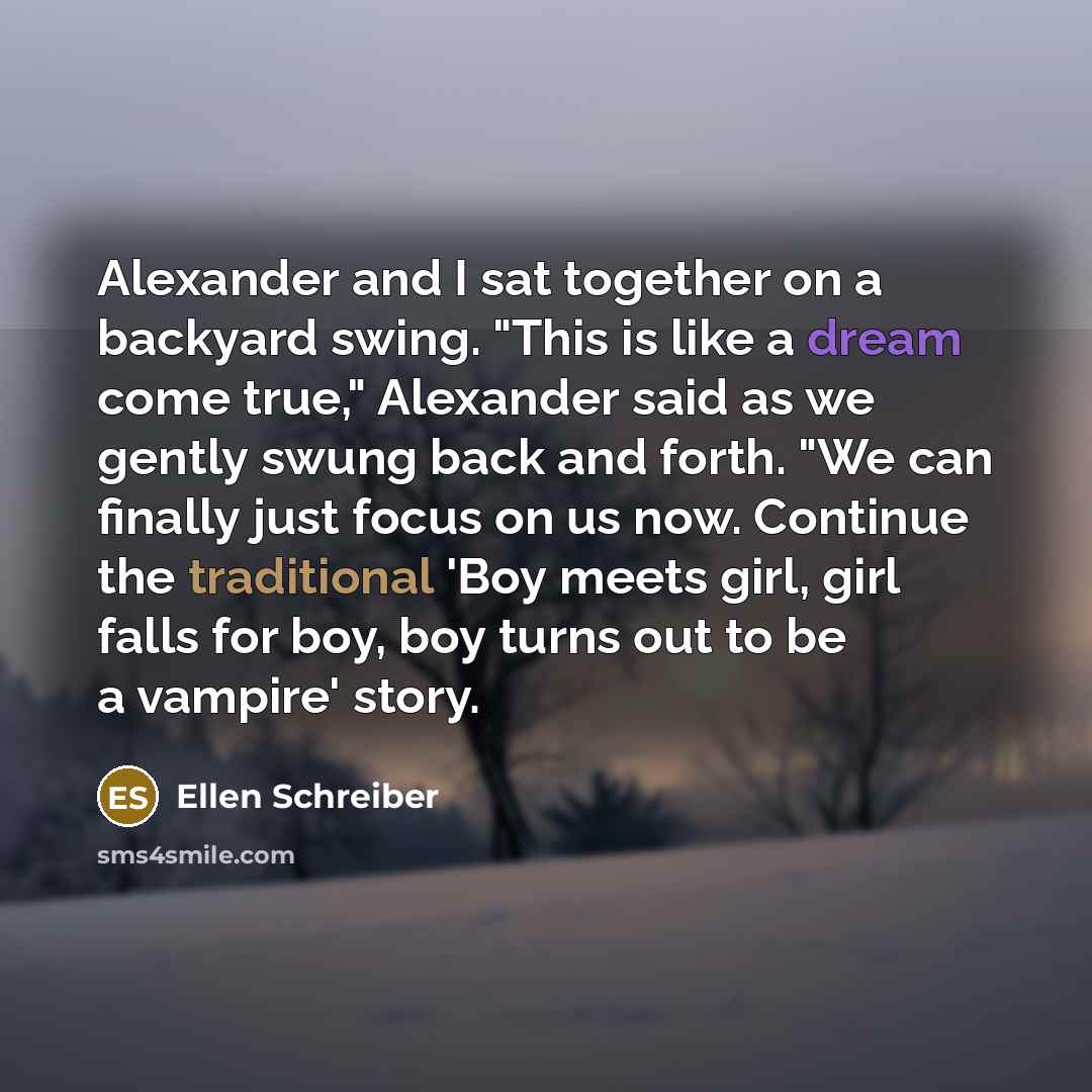 “Alexander and I sat together on a backyard swing. "This is like a dream come true," Alexander said as we gently swung back and forth. "We can finally just focus on us now. Continue the traditional 'Boy meets girl, girl falls for boy, boy turns out to be a vampire' story.” quote by Ellen Schreiber