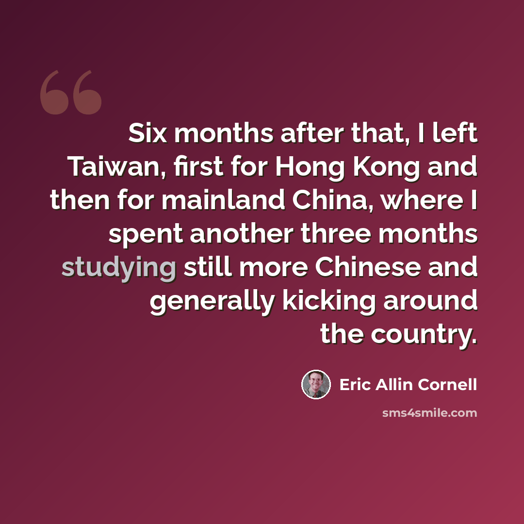 “Six months after that, I left Taiwan, first for Hong Kong and then for mainland China, where I spent another three months studying still more Chinese and generally kicking around the country.” quote by Eric Allin Cornell