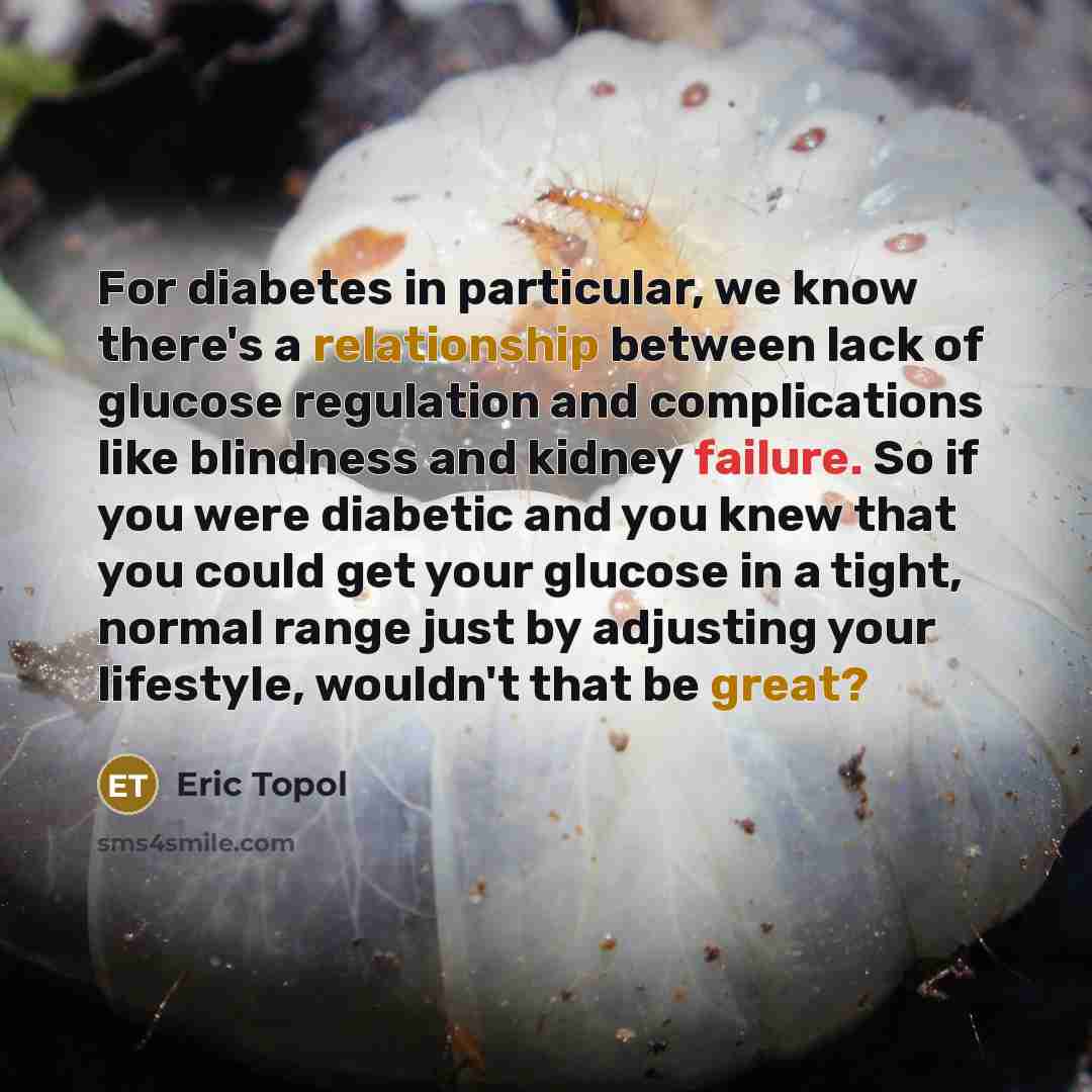 “For diabetes in particular, we know there's a relationship between lack of glucose regulation and complications like blindness and kidney failure. So if you were diabetic and you knew that you could get your glucose in a tight, normal range just by adjusting your lifestyle, wouldn't that be great?” quote by Eric Topol