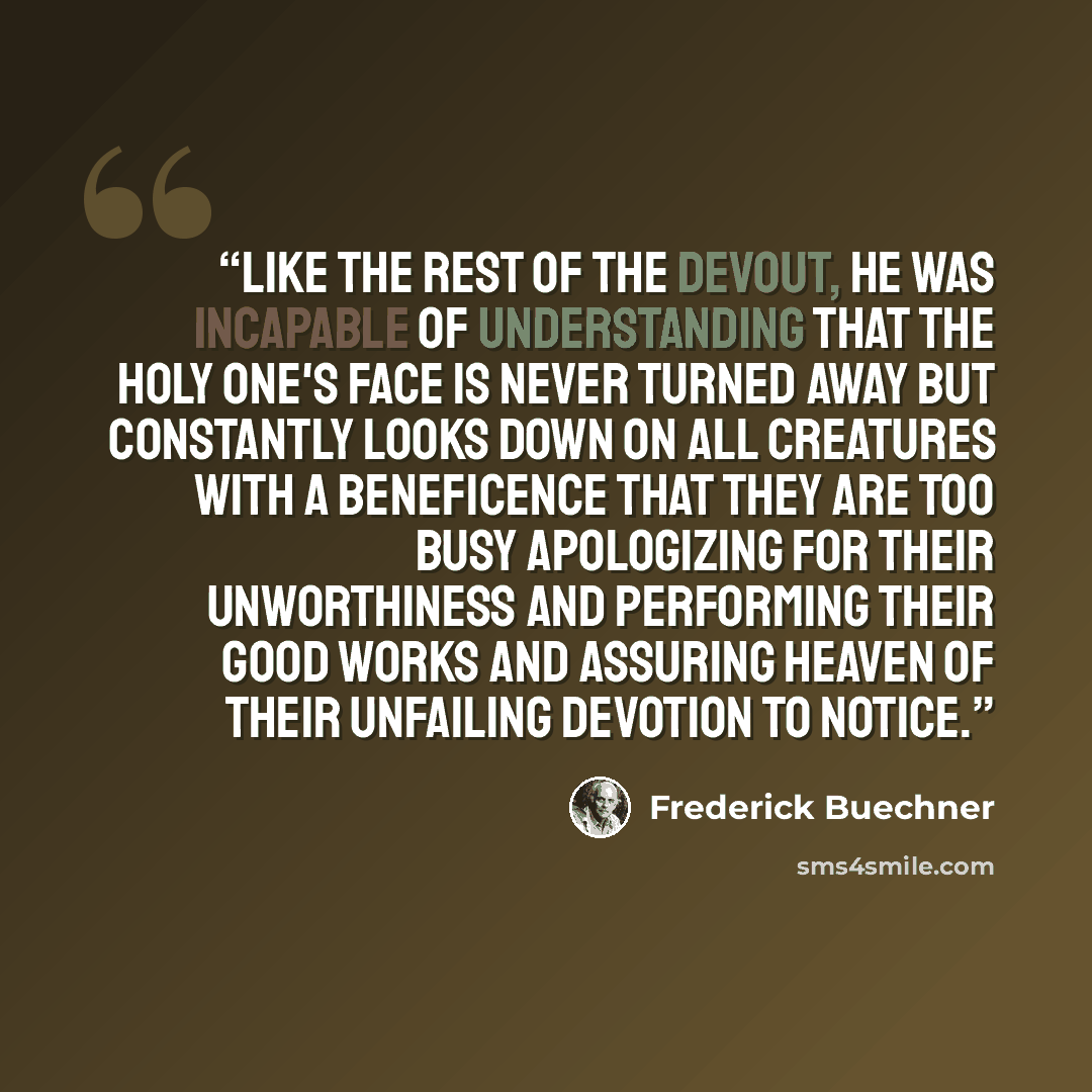 “Like the rest of the devout, he was incapable of understanding that the Holy One's face is never turned away but constantly looks down on all creatures with a beneficence that they are too busy apologizing for their unworthiness and performing their good works and assuring Heaven of their…” quote by Frederick Buechner