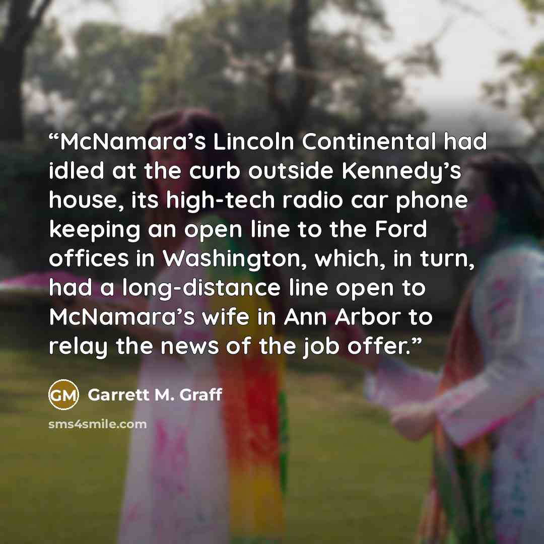 “McNamara’s Lincoln Continental had idled at the curb outside Kennedy’s house, its high-tech radio car phone keeping an open line to the Ford offices in Washington, which, in turn, had a long-distance line open to McNamara’s wife in Ann Arbor to relay the news of the job offer.” quote by Garrett M. Graff